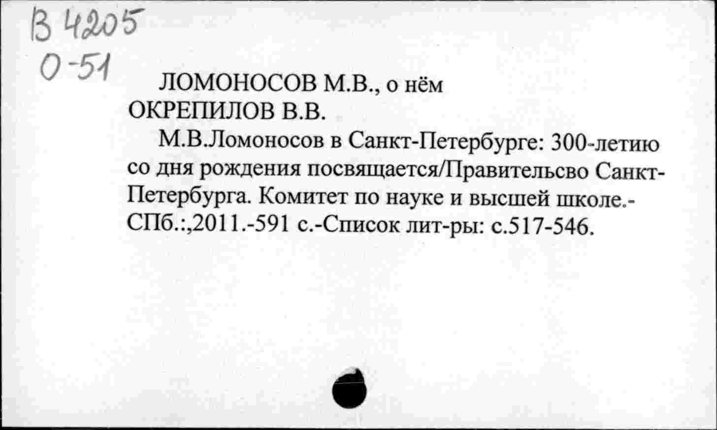 ﻿о-я
ЛОМОНОСОВ М.В., о нём
ОКРЕПИЛОВ В.В.
М.В.Ломоносов в Санкт-Петербурге: 300-летию со дня рождения посвящается/Правительсво Санкт-Петербурга. Комитет по науке и высшей школе.-СПб.:,2011.-591 с.-Список лит-ры: с.517-546.